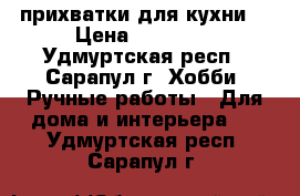 прихватки для кухни  › Цена ­ 70-200 - Удмуртская респ., Сарапул г. Хобби. Ручные работы » Для дома и интерьера   . Удмуртская респ.,Сарапул г.